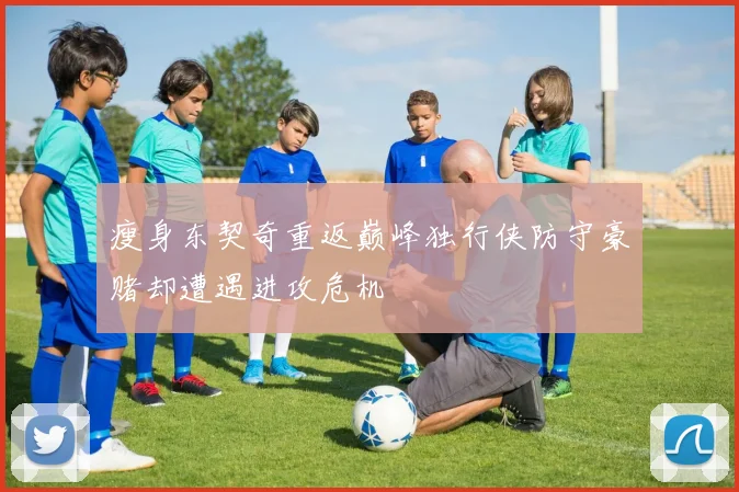 瘦身东契奇重返巅峰独行侠防守豪赌却遭遇进攻危机