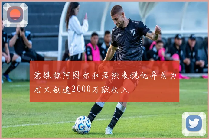 意媒称阿图尔和若热表现优异或为尤文创造2000万欧收入