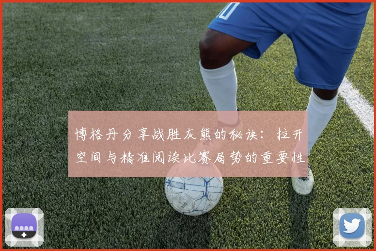 博格丹分享战胜灰熊的秘诀：拉开空间与精准阅读比赛局势的重要性