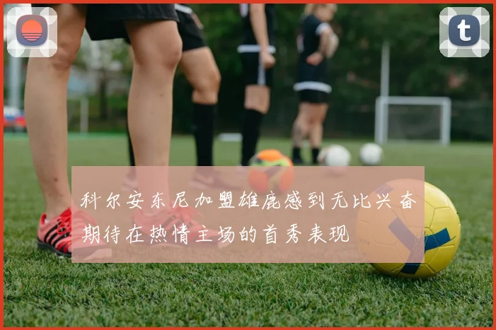 科尔安东尼加盟雄鹿感到无比兴奋期待在热情主场的首秀表现