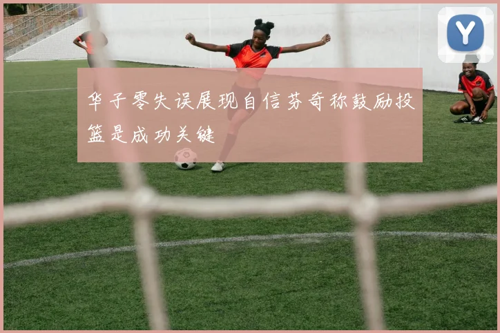 华子零失误展现自信芬奇称鼓励投篮是成功关键